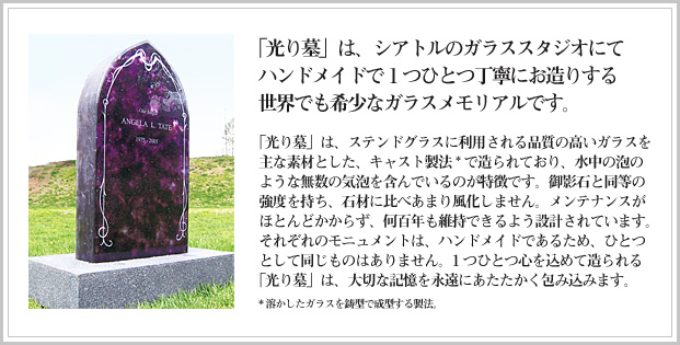 「光り墓」は、シアトルのガラススタジオにてハンドメイドで1つひとつ丁寧にお造りする世界でも希少なガラスメモリアルです。