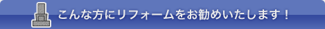 こんな方にリフォームをお勧めしています！