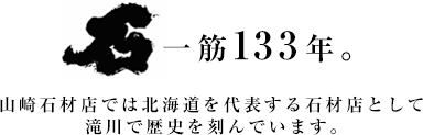 石一筋129年。　山崎石材店では北海道を代表する石材店として滝川で歴史を刻んでいます。