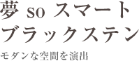 夢 so スマート ブラックステン　モダンな空間を演出