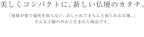 美しくコンパクトに、新しい仏壇のカタチ。　「掃除が楽で場所を取らない、おしゃれできちんと祀られる仏壇。」そんな主婦の声から生まれた商品です。