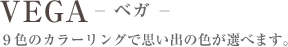 VEGA-ベガ- 9色のカラーリングで思い出の色が選べます。