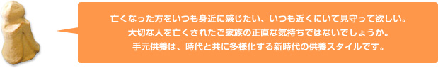 亡くなった方をいつも身近に感じたい、いつも近くにいて見守って欲しい。大切な人を亡くされたご家族の正直な気持ちではないでしょうか。手元供養は、時代と共に多様化する新時代の供養スタイルです。