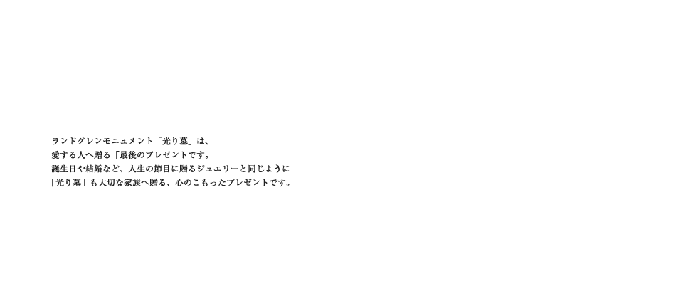 ランドグレンモニュメント「光り墓」は、愛する人へ贈る「最後のプレゼント」です。誕生日や結婚など、人生の節目に贈るジュエリーと同じように「光り墓」も大切な家族へ贈る、心のこもったプレゼントです。