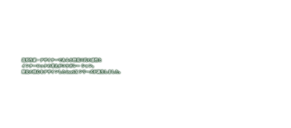 造形作家・デザイナーである小野亮二氏の完成とインターロックの考えがコラボレーション。歴史の確信をデザインしたinori-Xシリーズが誕生しました。