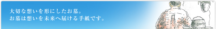 大切な想いを形にしたお墓。お墓は想いを未来へ届ける手紙です。