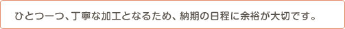 ひとつ一つ、丁寧な加工となるため、納期の日程に余裕が大雪です。